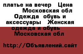 платье на вечер › Цена ­ 2 500 - Московская обл. Одежда, обувь и аксессуары » Женская одежда и обувь   . Московская обл.